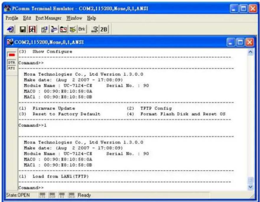 (3) Show Configure Command>> Moxa Technologies Co., Ltd Version 1.3.0.0 Make date: (Aug 2 2007 - 17:08:09) Module Name : UC-7124-CE Serial No. : 90 MAC0 : 00:90:E8:10:58:0A MAC1 : 00:90:E8:10:58:0B (1) Firmware Update (2) TFTP Config (3) Reset to Factory Default (4) Format Flash Disk and Reset OS Command>>1 Moxa Technologies Co., Ltd Version 1.3.0.0 Make date: (Aug 2 2007 - 17:08:09) Module Name : UC-7124-CE Serial No. : 90 MAC0 : 00:90:E8:10:58:0A MAC1 : 00:90:E8:10:58:08 (1) Load from LAN1(TFTP) Command>> State:OPEN OIS OBR RT CDO Ready