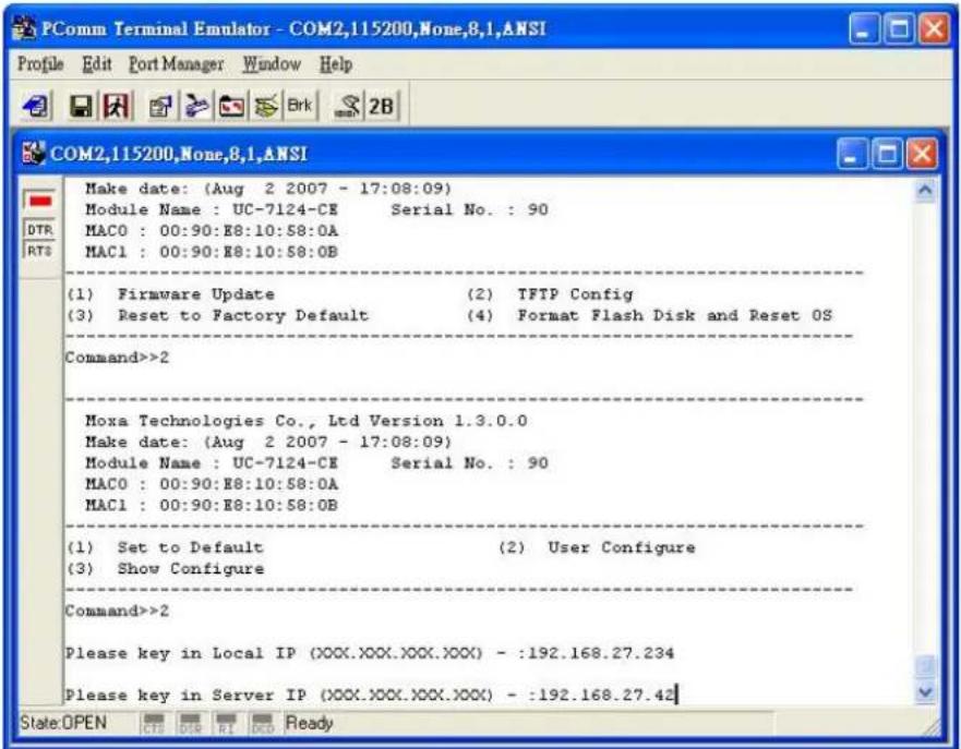PComm Terminal Emulator - COM2,115200,None,8.1,ANSI Profile Edit Port Manager Window Help COM2,115200,None,8.1,ANSI Make date: (Aug 2 2007 - 17:08:09) Module Name : UC-7124-CE Serial No. : 90 MAC0 : 00:90:E8:10:S8:0A MAC1 : 00:90:E8:10:S8:0B (1) Firmware Update (2) TFTP Config (3) Reset to Factory Default (4) Format Flash Disk and Reset OS Command>>2 Moxa Technologies Co., Ltd Version 1.3.0.0 Make date: (Aug 2 2007 - 17:08:09) Module Name : UC-7124-CE Serial No. : 90 MAC0 : 00:90:E8:10:S8:0A MAC1 : 00:90:E8:10:S8:0B (1) Set to Default (2) User Configure (3) Show Configure Command>>2 Please key in Local IP (XXX.XXX.XXX.XXX) - :192.168.27.234 Please key in Server IP (XXX.XXX.XXX.XXX) - :192.168.27.42 State:OPEN CTS DTR RI OCD Ready