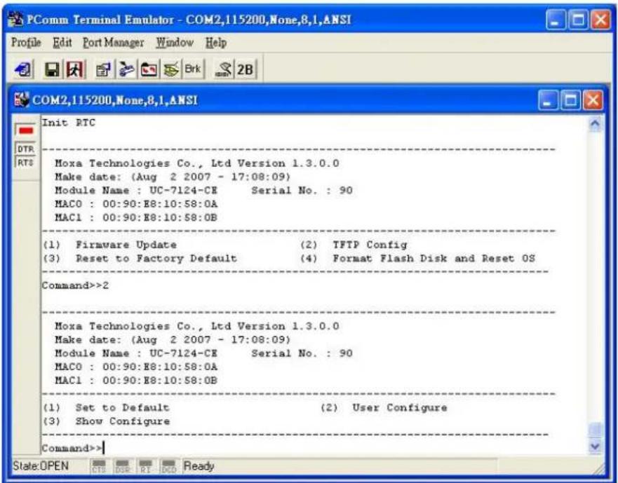 PComm Terminal Emulator - COM2,115200,None,8,1,ANSI Profile Edit Port Manager Window Help COM2,115200,None,8,1,ANSI Init RTC DTR RTS Moxa Technologies Co., Ltd Version 1.3.0.0 Make date: (Aug 2 2007 - 17:08:09) Module Name : UC-7124-CE Serial No. : 90 MAC0 : 00:90:E8:10:58:0A MAC1 : 00:90:E8:10:58:0B (1) Firmware Update (2) TFTP Config (3) Reset to Factory Default (4) Format Flash Disk and Reset OS Command>>2 Moxa Technologies Co., Ltd Version 1.3.0.0 Make date: (Aug 2 2007 - 17:08:09) Module Name : UC-7124-CE Serial No. : 90 MAC0 : 00:90:E8:10:58:0A MAC1 : 00:90:E8:10:58:OB (1) Set to Default (2) User Configure (3) Show Configure Command>> State:OPEN CIS DSR RI DCD Ready