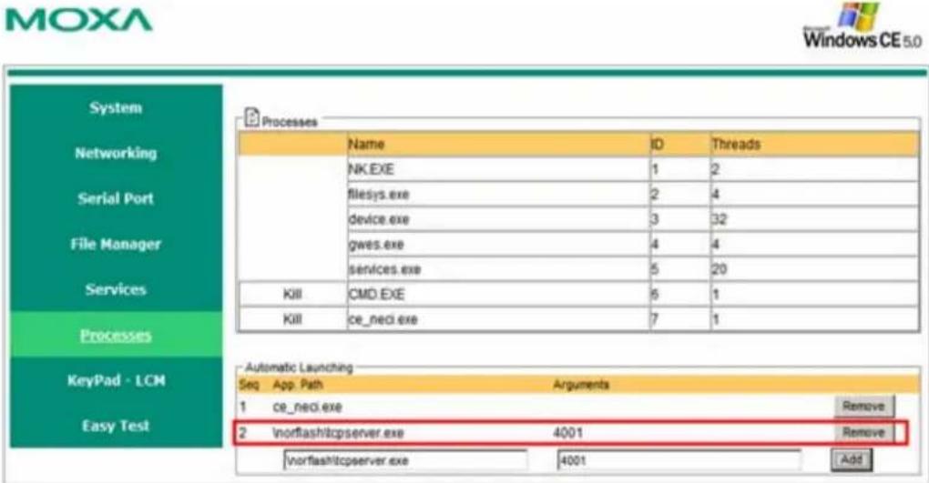 MOXA Windows CE 5.0 System Networking Serial Port File Manager Services Processes KeyPad - LCM Easy Test Processes Name ID Threads NK.EXE 1 2 filesys.exe 2 4 device.exe 3 32 gws.exe 4 4 services.exe 5 20 KIII CMD.EXE 6 1 KIII ce_neci.exe 7 1 Automatic Launching Seq App.Path Arguments 1 ce_neci.exe Remove 2 Vnortflashitcpserver.exe 4001 Remove Vnortflashitcpserver.exe 4001 Add