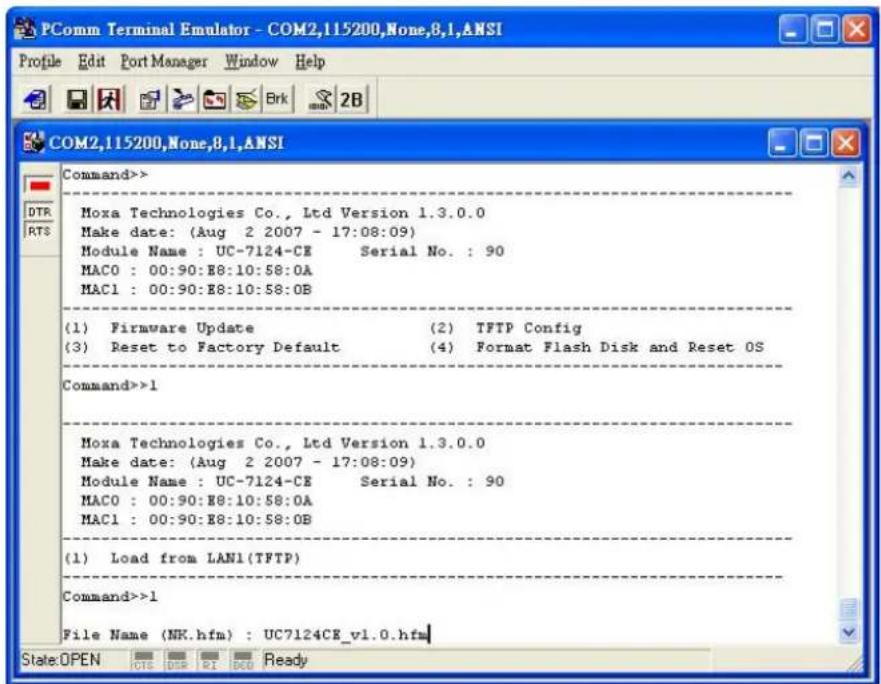 PComm Terminal Emulator - COM2,115200,None,8.1,ANSI Profile Edit Port Manager Window Help COM2,115200,None,8.1,ANSI Command>> Moxa Technologies Co., Ltd Version 1.3.0.0 Make date: (Aug 2 2007 - 17:08:09) Module Name : UC-7124-CE Serial No. : 90 MAC0 : 00:90:E8:10:58:0A MAC1 : 00:90:E8:10:58:0B (1) Firmware Update (2) TFTP Config (3) Reset to Factory Default (4) Format Flash Disk and Reset OS Command>>1 Moxa Technologies Co., Ltd Version 1.3.0.0 Make date: (Aug 2 2007 - 17:08:09) Module Name : UC-7124-CE Serial No. : 90 MAC0 : 00:90:E8:10:58:0A MAC1 : 00:90:E8:10:58:08 (1) Load from LAN1(TFTP) Command>>1 File Name (NK.hfm) : UC7124CE_v1.0.hfm State:OPEN OTS DRB RI BDO Ready