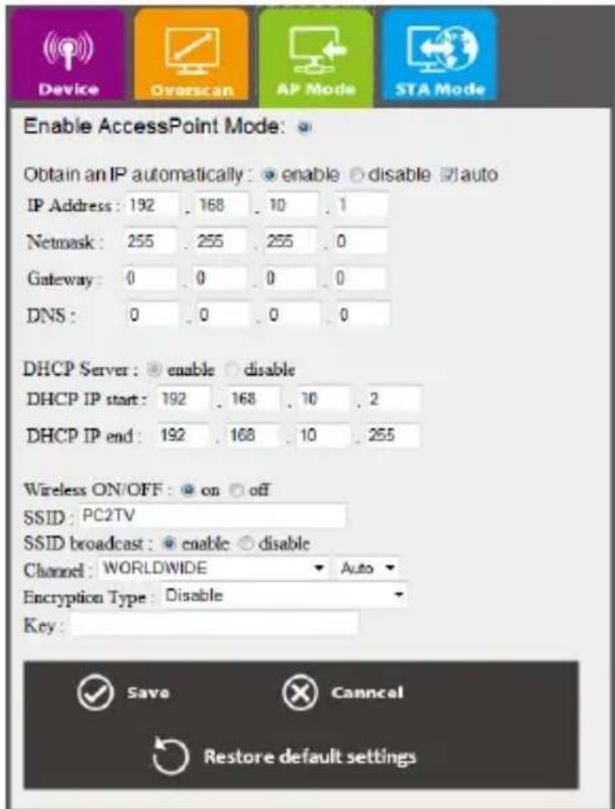 Device Overscan AP Mode STA Mode Enable AccessPoint Mode: Obtain an IP automatically: enable disable auto IP Address: 192 . 168 . 10 . 1 Netmask: 255 . 255 . 255 . 0 Gateway: 0 . 0 . 0 . 0 DNS: 0 . 0 . 0 . 0 DHCP Server: enable disable DHCP IP start: 192 . 168 . 10 . 2 DHCP IP end: 192 . 168 . 10 . 255 Wireless ON/OFF: on off SSID: PC2TV SSID broadcast: enable disable Channel: WORLDWIDE Auto Encryption Type: Disable Key: Save Cancel Restore default settings