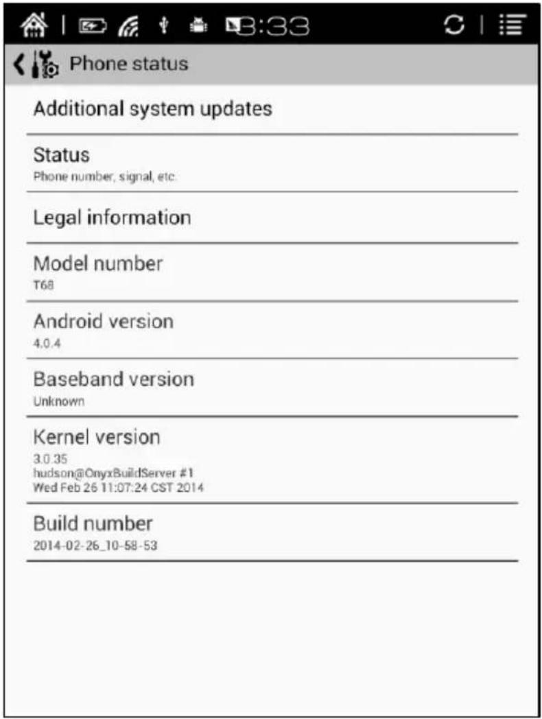 Phone status Additional system updates Status Phone number, signal, etc. Legal information Model number T68 Android version 4.0.4 Baseband version Unknown Kernel version 3.0.35 hudson@OnyxBuildServer #1 Wed Feb 26 11:07:24 CST 2014 Build number 2014-02-26_10-58-53