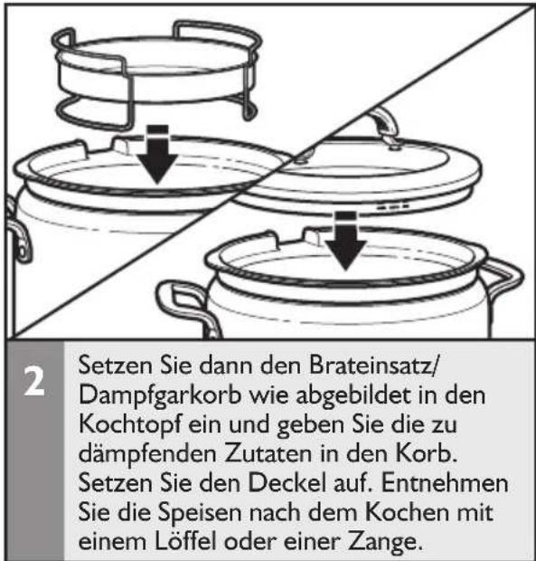 2 Setzen Sie dann den Brateinsatz/ Dampfgarkorb wie abgebildet in den Kochtopf ein und geben Sie die zu dämpfenden Zutaten in den Korb. Setzen Sie den Deckel auf. Entnehmen Sie die Speisen nach dem Kochen mit einem Löffel oder einer Zange.