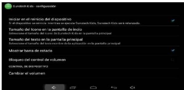 Sunstech Kids - configuración Iniciar en el reinicio del dispositivo Si el dispositivo serreinicie mientras se ejecuta Sunstech Kids, Sunstech Kids será relanzado. Tamaño del Icono en la pantalla de inicio Seleccione el tamaño del Icono de Sunstech Kids en la pantalla principal Tamaño del texto en la pantalla principal Seleccione el tamaño del texto nombre de la aplicación en la pantalla principal Mostrar barra de estado Bloqueo del control de volumen CONTROL DE DISPOSITIVO Cambiar el volumen