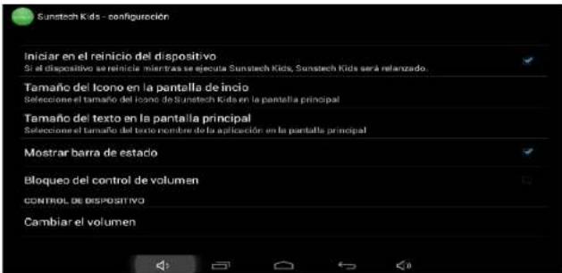 Sunstech Kids - configuración Iniciar en el reinicio del dispositivo Si el dispositivo ser reinicia mientras se ejecuta Sunstech Kids, Sunstech Kids será relanzado. Tamaño del Icono en la pantalla de inicio Seleccione el tamaño del Icono de Sunstech Kids en la pantalla principal Tamaño del texto en la pantalla principal Seleccione el tamaño del texto nombre de la aplicación en la pantalla principal Mostrar barra de estacio Bloqueo del control de volumen CONTROL DE DISPOSITIVO Cambiar el volumen