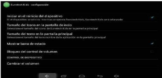 Sunitech Kids - configuración Iniciar en el reinicio del dispositivo Si el dispositivo se reinicio, mientras se efecta Sunitech Kids, Sunitech Kids será relanzado Tamaño del Icono en la pantalla de inicio Seleccione el tamaño del Icono de Sunitech Kids en la pantalla principal Tamaño del texto en la pantalla principal Seleccione el tamaño del texto nombre de la aplicación en la pantalla principal Mostrar barra de estado Bloqueo del control de volumen CONTROL DE DISPOSITIVO Cambiar el volumen