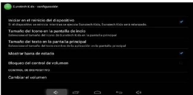 Sunstech Kids - configuración Iniciar en el reinicio del dispositivo Si el dispositivo se reinicia mientras se ejecuta Sunstech Kids, Sunstech Kids será relanzado. Tamaño del Icono en la pantalla de inicio Seleccione el tamaño del icono de Sunstech Kids en la pantalla principal Tamaño del texto en la pantalla principal Seleccione el tamaño del texto nombre de la aplicación en la pantalla principal Mostrar barra de estadó Bloqueo del control de volumen CONTROL DE DISPOSITIVO Cambiar el volumen