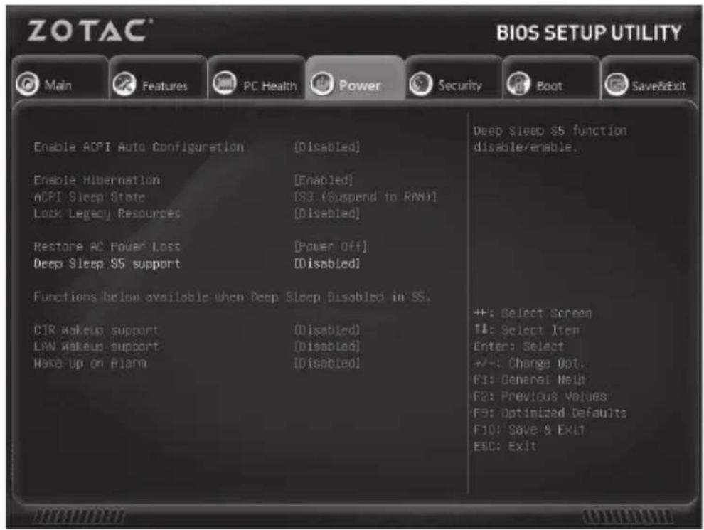 ZOTAC® BIOS SETUP UTILITY Main Features PC Health Power Security Boot Save&Exit Enable ACPI Auto Configuration [Disabled] Enable Hibernation [Enabled] ACPI Sleep State [S3 (Suspend to RAN)] Lock Legacy Resources [Disabled] Restore AC Power Loss [Power Off] Deep Sleep SS support [Disabled] Functions below available when Deep Sleep Disabled in SS. CIR Makeup support [Disabled] LAN Makeup support [Disabled] Make Up on Alarm [Disabled] Deep Sleep SS function disable/enable. ++: Select Screen ++: Select Item Enter: Select +/-: Change Opt. F1: General Help F2: Previous Values F3: Optimized Defaults F10: Save & EKL1 ESC: Exit