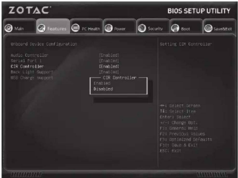ZOTAC® BIOS SETUP UTILITY Main Features PC Health Power Security Boot Save&Exit Onboard Device Configuration Audio Controller [Enabled] Serial Port 1 [Enabled] CIR Controller [Enabled] Back Light Support [Enabled] USB Charge support CIR Controller Enabled Disabled Setting CIR Controller ++: Select Screen T#: Select Item Enter: Select +/-: Change Opt. F1: General Help F2: Previous Values F5: Optimized Defaults F10: Save & Exit ESC: Exit