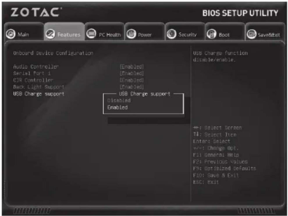 ZOTAC® BIOS SETUP UTILITY Main Features PC Health Power Security Boot Save&Exit Onboard Device Configuration Audio Controller [Enabled] Serial Port 1 [Enabled] CJR Controller [Enabled] Back Light Support [Enabled] USB Charge support USB Charge support Disabled Enabled USB Charge function disable/enable. ++: Select Screen T4: Select Item Enter: Select +/-: Change Opt. F3: General Help F2: Previous Values F5: Optimized Defaults F10: Save & Exit ESC: Exit