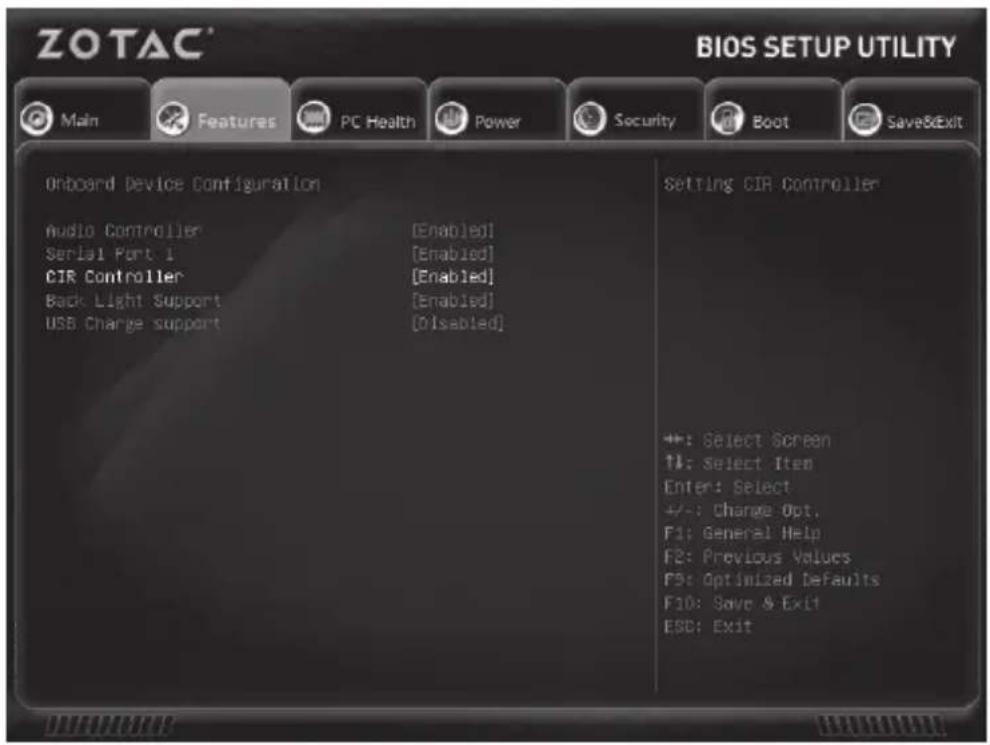 ZOTAC® BIOS SETUP UTILITY Main Features PC Health Power Security Boot Save&Exit Onboard Device Configuration Setting CIR Controller Audio Controller [Enabled] Serial Port 1 [Enabled] CIR Controller [Enabled] Back Light Support [Enabled] USB Charge support [Disabled] +: Select Screen ↑: Select Item Enter: Select +/-: Change Opt. F1: General Help F2: Previous Values F3: Optimized Defaults F10: Save & Exit ESC: Exit