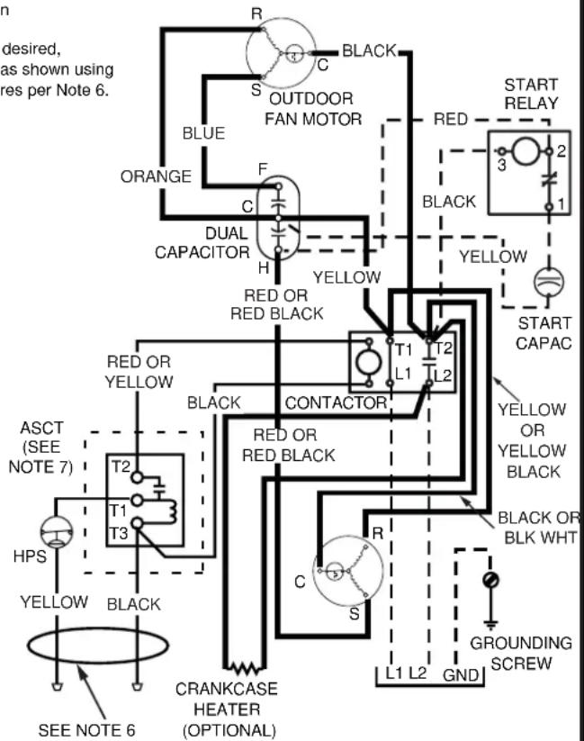 desired, as shown using res per Note 6. R C BLACK S OUTDOOR FAN MOTOR BLUE ORANGE F C DUAL CAPACITOR H YELLOW RED OR RED BLACK START RELAY 3 2 BLACK 1 YELLOW START CAPAC YELLOW OR YELLOW BLACK T1 T2 L1 L2 BLACK OR BLK WHT R C S L1 L2 GND GROUNDING SCREW ASCT (SEE NOTE 7) T2 T1 T3 HPS YELLOW BLACK CRANKCASE HEATER (OPTIONAL) SEE NOTE 6
