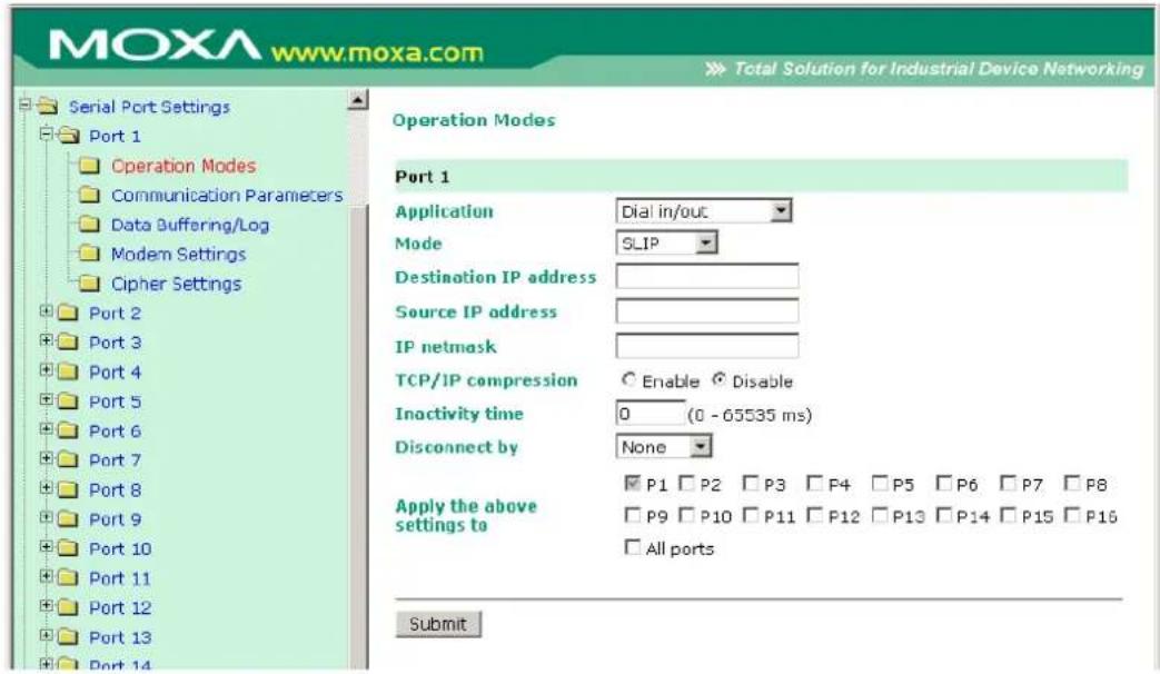 MOXA www.moxa.com Total Solution for Industrial Device Networking Serial Port Settings Port 1 Operation Modes Communication Parameters Data Buffering/Log Modem Settings Cipher Settings Port 2 Port 3 Port 4 Port 5 Port 6 Port 7 Port 8 Port 9 Port 10 Port 11 Port 12 Port 13 Port 14 Operation Modes Port 1 Application Dial in/out Mode SLIP Destination IP address Source IP address IP netmask TCP/IP compression Enable Disable Inactivity time 0 (0 - 65535 ms) Disconnect by None Apply the above settings to □ P1 □ P2 □ P3 □ F4 □ P5 □ P6 □ P7 □ P8 □ P9 □ P10 □ P11 □ P12 □ P13 □ P14 □ P15 □ P16 □ All ports Submit