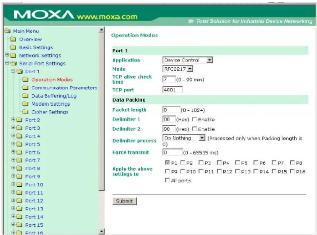 MOXA www.moxa.com Main Menu Overview Basic Settings Network Settings Serial Port Settings Port 1 Operation Modes Communication Parameters Data Buffering/Log Modem Settings Cipher Settings Port 2 Port 3 Port 4 Port 5 Port 6 Port 7 Port 8 Port 9 Port 10 Port 11 Port 12 Port 13 Port 14 Port 15 Port 16 Operation Modes Port 1 Application Device Control Mode RFC2217 TCP olive check time 7 (0 - 99 min) TCP port 4001 Data Packing Packet length 0 (0 - 1024) Delimiter 1 00 (Hex) Enable Delimiter 2 00 (Hex) Enable Delimiter process Do Nothing (Processed only when Packing length is 0) Force transmit 0 (0 - 65535 ms) Apply the above settings to P1 P2 P3 P4 P5 P6 P7 P8 P9 P10 P11 P12 P13 P14 P15 P16 All ports Submit