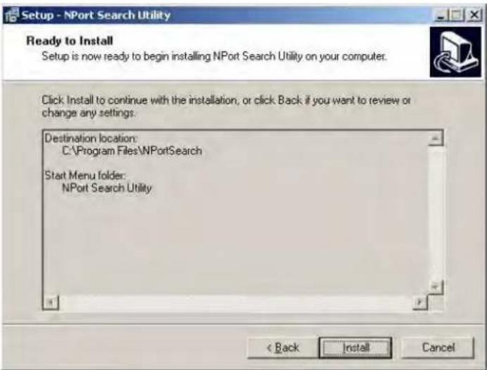 Setup - NPort Search Utility Ready to Install Setup is now ready to begin installing NPort Search Utility on your computer. Click Install to continue with the installation, or click Back if you want to review or change any settings. Destination location: C:\Program Files\NPortSearch Start Menu folder: NPort Search Utility < Back Install Cancel