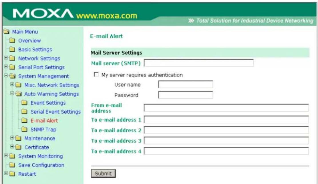MOXA www.moxa.com Total Solution for Industrial Device Networking Main Menu Overview Basic Settings Network Settings Serial Port Settings System Management Misc. Network Settings Auto Warning Settings Event Settings Serial Event Settings E-mail Alert SNMP Trap Maintenance Certificate System Monitoring Save Configuration Restart E-mail Alert Mail Server Settings Mail server (SMTP) My server requires authentication User name Password From e-mail address To e-mail address 1 To e-mail address 2 To e-mail address 3 To e-mail address 4 Submit