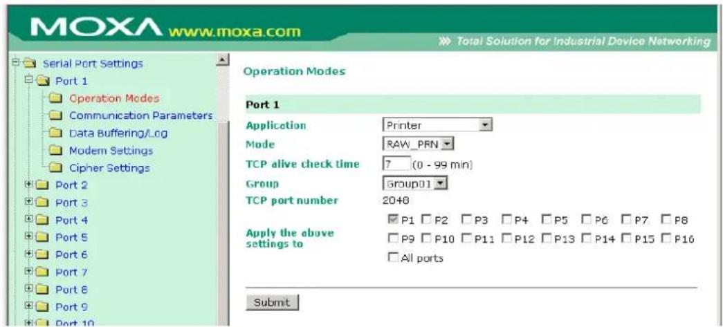 MOXA www.moxa.com Total Solution for Industrial Device Networking Serial Port Settings Port 1 Operation Modes Communication Parameters Data Buffering/Log Modem Settings Cipher Settings Port 2 Port 3 Port 4 Port 5 Port 6 Port 7 Port 8 Port 9 Port 10 Operation Modes Port 1 Application Printer Mode RAW_PRN TCP alive check time 7 (0 - 99 min) Group group01 TCP port number 20+0 Apply the above settings to P1 P2 P3 P4 P5 P6 P7 P8 P9 P10 P11 P12 P13 P14 P15 P16 All ports Submit