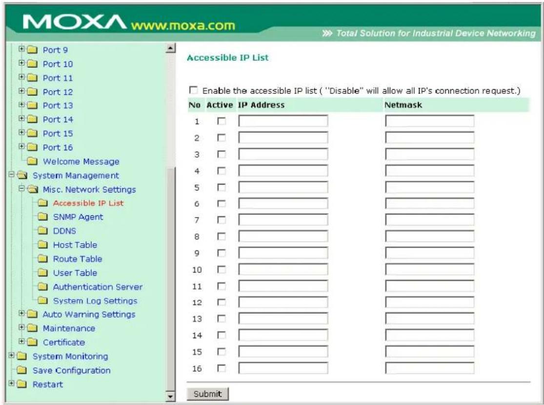 MOXA www.moxa.com Total Solution for Industrial Device Networking Port 9 Port 10 Port 11 Port 12 Port 13 Port 14 Port 15 Port 16 Welcome Message System Management Misc. Network Settings Accessible IP List SNMP Agent DDNS Host Table Route Table User Table Authentication Server System Log Settings Auto Warning Settings Maintenance Certificate System Monitoring Save Configuration Restart Accessible IP List Enable the accessible IP list ("Disable" will allow all IP's connection request.) No Active IP Address Netsmask 1 2 3 4 5 6 7 8 9 10 11 12 13 14 15 16 Submit