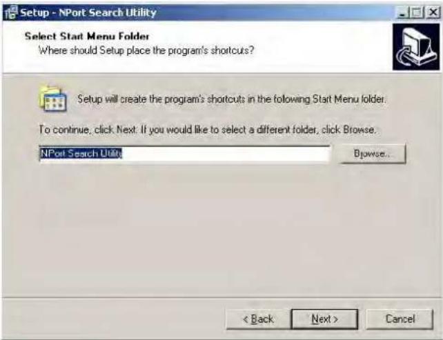 Setup - NPort Search Utility Select Start Menu Folder Where should Setup place the program's shortcuts? Setup will create the program's shortcuts in the following Start Menu folder. To continue, click Next: If you would like to select a different folder, click Browse. NPort Search Utility Browse... < Back Next > Cancel