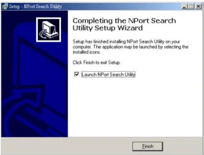 Setup - NPort Search Utility Completing the NPort Search Utility Setup Wizard Setup has finished installing NPort Search Utility on your computer. The application may be launched by selecting the installed icons. Click Finish to exit Setup. ✓ Launch NPort Search Utility Finish