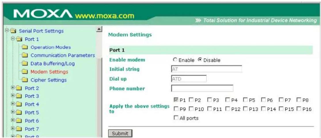 MOXA www.moxa.com Total Solution for Industrial Device Networking Serial Port Settings Port 1 Operation Modes Communication Parameters Data Buffering/Log Modem Settings Cipher Settings Port 2 Port 3 Port 4 Port 5 Port 6 Port 7 Port 8 Modem Settings Port 1 Enable modem Enable Disable Initial string AT Dial up ATD Phone number Apply the above settings to P1 P2 P3 P4 P5 P6 P7 P8 P9 P10 P11 P12 P13 P14 P15 P16 All ports Submit