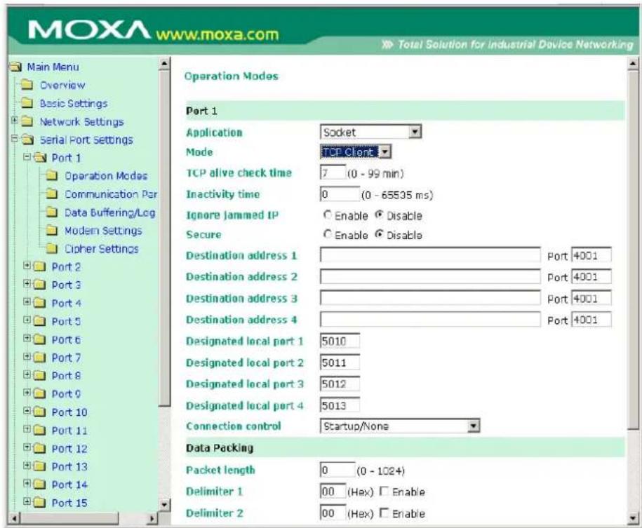 MOXA www.moxa.com Total Solution for industrial Device Networking Main Menu Overview Basic Settings Network Settings Serial Port Settings Port 1 Operation Modes Communication Par Data Buffering/Lcg Modem Settings Cipher Settings Port 2 Port 3 Port 4 Port 5 Port 6 Port 7 Port 8 Port 9 Port 10 Port 11 Port 12 Port 13 Port 14 Port 15 Operation Modes Port 1 Application Socket Mode TCP Client TCP alive check time 7 (0 - 99 min) Inactivity time 0 (0 - 65535 ms) Ignore jammed IP Enable Disable Secure Enable Disable Destination address 1 Port 4001 Destination address 2 Port 4001 Destination address 3 Port 4001 Destination address 4 Port 4001 Designated local port 1 5010 Designated local port 2 5011 Designated local port 3 5012 Designated local port 4 5013 Connection control Startup/None Data Packing Packet length 0 (0 - 1024) Delimiter 1 00 (Hex) Enable Delimiter 2 00 (Hex) Enable