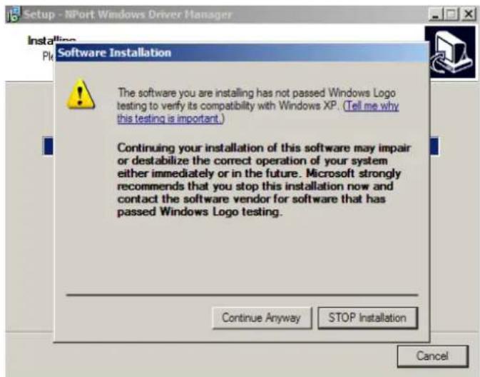 Setup - NPort:Windows Driver Manager Installation PI: Software Installation The software you are installing has not passed Windows Logo testing to verify its compatibility with Windows XP. (Tell me why this testing is important.) Continuing your installation of this software may impair or destabilize the correct operation of your system either immediately or in the future. Microsoft strongly recommends that you stop this installation now and contact the software vendor for software that has passed Windows Logo testing. Continue Anyway STOP Installation Cancel