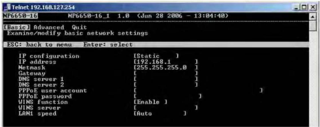 Telnet 192.168.127.254 NP6650-16 NP6650-16_1 1.0 (Jun 28 2006 - 13:04:40) [Basic] Advanced Quit Examine/modify basic network settings ESC: back to menu Enter: select IP configuration [Static ] IP address [192.168.1 ] Netmask [255.255.255.0 ] Gateway [ ] DNS server 1 [ ] DNS server 2 [ ] PPPoE user account [ ] PPPoE password [ ] WINS function [Enable ] WINS server [ ] LAN1 speed [Auto ]