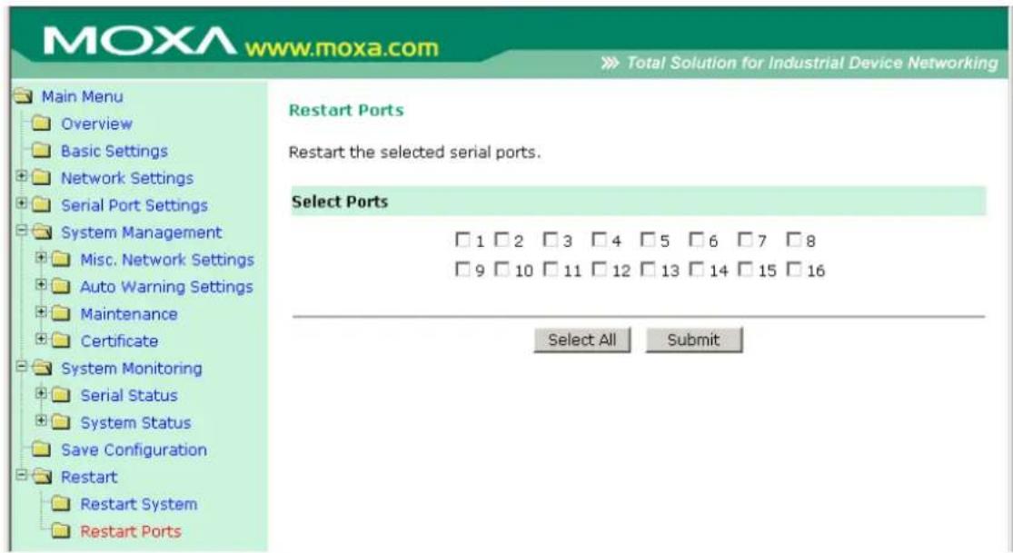 MOXA www.moxa.com Total Solution for Industrial Device Networking Main Menu Overview Basic Settings Network Settings Serial Port Settings System Management Misc. Network Settings Auto Warning Settings Maintenance Certificate System Monitoring Serial Status System Status Save Configuration Restart Restart System Restart Ports Restart Ports Restart the selected serial ports. Select Ports 1 2 3 4 5 6 7 8 9 10 11 12 13 14 15 16 Select All Submit