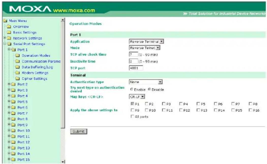 MOXA www.moxa.com Main Menu Overview Basic Settings Network Settings Serial Port Settings Port 1 Operation Modes Communication Parame Data Buffering/Log Modem Settings Cipher Settings Port 2 Port 3 Port 4 Port 5 Port 6 Port 7 Port 8 Port 9 Port 10 Port 11 Port 12 Port 13 Port 14 Port 15 Operation Modes Port 1 Application Reverse Terminal Mode Reverse Telnet TCP alive check time 7 (0 - 99 min) Inactivity time 0 (0 - 99 min) TCP port 4001 Terminal Authentication type None Try next type on authentication denied Enable Disable Map keys CR-LF P1 P2 P3 P4 P5 P6 P7 P8 Apply the above settings to P9 P10 P11 P12 P13 P14 P15 P16 All ports Submit