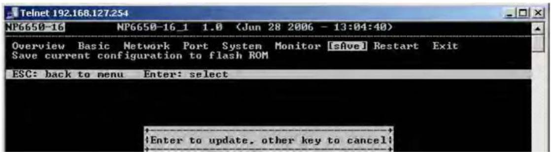Telnet 192.168.127.254 NP6650-16 NP6650-16_1 1.0 (Jun 28 2006 - 13:04:40) Overview Basic Network Port System Monitor [SAVE] Restart Exit Save current configuration to flash ROM ESC: back to menu Enter: select Enter to update, other key to cancel!