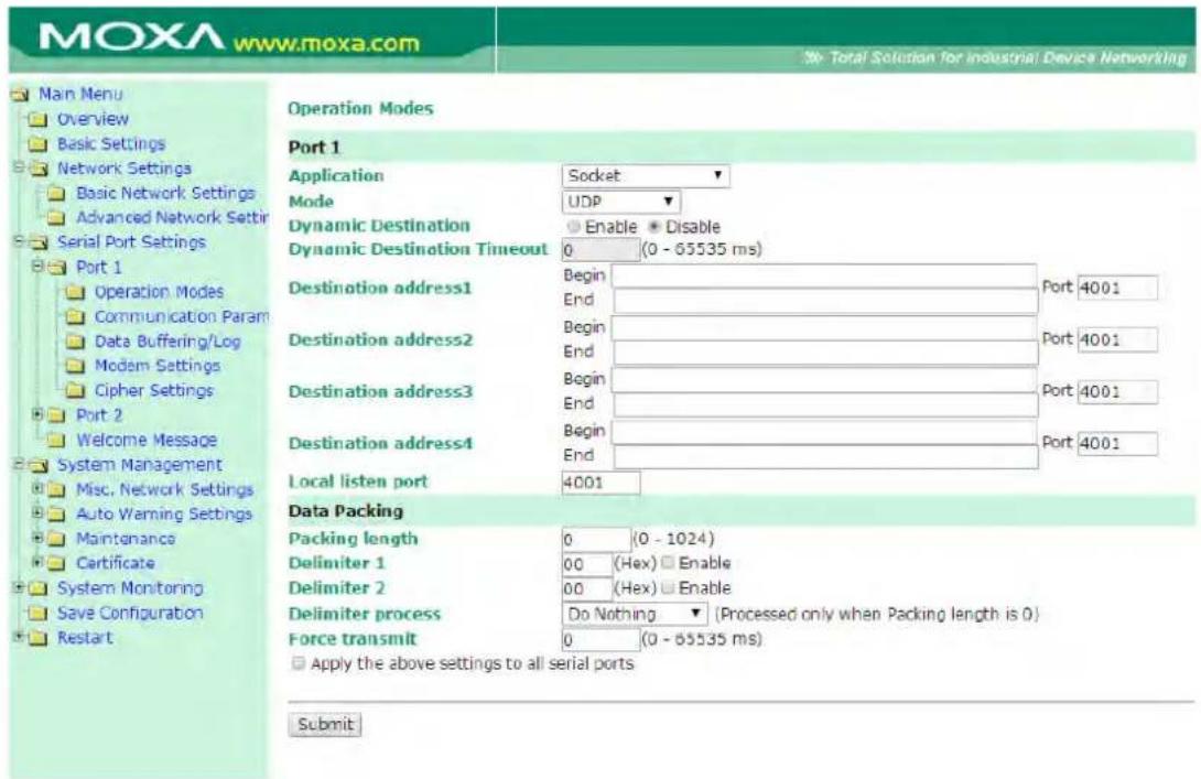 MOXA www.moxa.com Total Solution for industrial Device Networking Main Menu Overview Basic Settings Network Settings Basic Network Settings Advanced Network Settings Serial Port Settings Port 1 Operation Modes Port 1 Application Socket Mode UDP Dynamic Destination Enable Disable Dynamic Destination Timeout 0 (0 - 65535 ms) Destination address1 Begin Port 4001 End Destination address2 Begin Port 4001 End Destination address3 Begin Port 4001 End Destination address4 Begin Port 4001 End Local listen port 4001 Data Packing Packing length 0 (0 - 1024) Delimiter 1 00 (Hex) Enable Delimiter 2 00 (Hex) Enable Delimiter process Do Nothing (Processed only when Packing length is 0) Force transmit 0 (0 - 65535 ms) Apply the above settings to all serial ports Submit