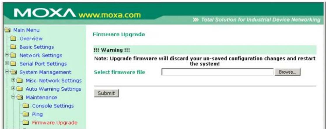 MOXA www.moxa.com Total Solution for Industrial Device Networking Main Menu Overview Basic Settings Network Settings Serial Port Settings System Management Misc. Network Settings Auto Warning Settings Maintenance Console Settings Ping Firmware Upgrade Firmware Upgrade !!! Warning !!! Note: Upgrade firmware will discard your un-saved configuration changes and restart the system! Select firmware file Browse... Submit