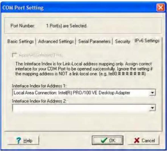 COM Port Setting Port Number: 1 Port(s) are Selected. Basic Settings | Advanced Settings | Serial Parameters | Security | IPv6 Settings □ Apply All Selected Port. The Interface Index is for Link-Local address mapping only. Assign correct interface for your COM Port to be opened successfully. Ignore the setting if the mapping address is NOT a link-local one. (e.g. fe80.#.#.#.#.#.#.#) Interface Index for Address 1: Local Area Connection: Intel(R) PRO/100 VE Desktop Adapter Interface Index for Address 2: ? Help OK Cancel