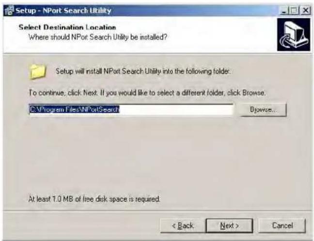 Setup - NPort Search Utility Select Destination Location Where should NPort Search Utility be installed? Setup will install NPort Search Utility into the following folder: To continue, click Next: If you would like to select a different folder, click Browse. C:\Program Files\NPortSearch Browse... At least 1.0 MB of free disk space is required. < Back Next > Cancel