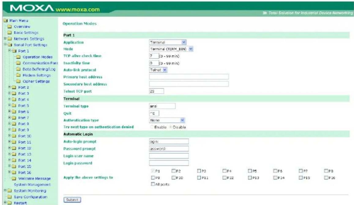 MOXA www.moxa.com Main Menu Overview Basic Settings Network Settings Serial Port Settings Port 1 Operation Modes Communication Port Data Buffering/Log Modem Settings Cipher Settings Port 2 Port 3 Port 4 Port 5 Port 6 Port 7 Port 8 Port 9 Port 10 Port 11 Port 12 Port 13 Port 14 Port 15 Port 16 Welcome Message System Management System Monitoring Save Configuration Restart Operation Modes Port 1 Application Terminal Mode Terminal (TERM_BIN) TCP alive check time 7 (0 - 99 min) Inactivity time 0 (0 - 99 min) Auto-link protocol Telnet Primary host address Secondary host address Telnet TCP port 23 Terminal Terminal type ansi Quit ^E Authentication type None Try next type on authentication denied Enable Disable Automatic Login Auto-login prompt login: Password prompt password: Login user name: Login password: P1 P2 P3 P4 P5 P6 P7 P8 P9 P10 P11 P12 P13 P14 P15 P16 Apply the above settings to All ports Submit Total Solution for Industrial Device Networking