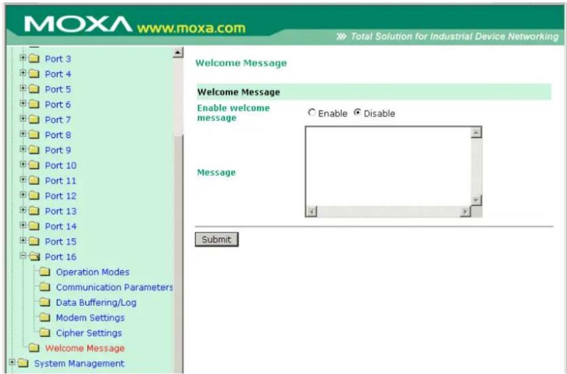 MOXA www.moxa.com Total Solution for Industrial Device Networking Port 3 Port 4 Port 5 Port 6 Port 7 Port 8 Port 9 Port 10 Port 11 Port 12 Port 13 Port 14 Port 15 Port 16 Operation Modes Communication Parameters Data Buffering/Log Modem Settings Cipher Settings Welcome Message System Management Welcome Message Enable welcome message ○ Enable ○ Disable Message Submit