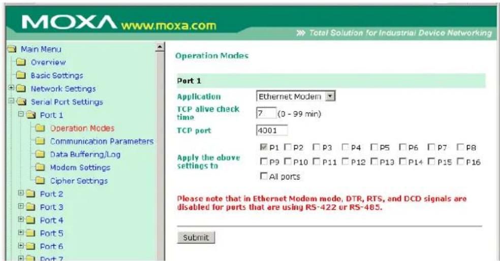 MOXA www.moxa.com Main Menu Overview Basic Settings Network Settings Serial Port Settings Port 1 Operation Modes Communication Parameters Data Buffering/Log Modem Settings Cipher Settings Port 2 Port 3 Port 4 Port 5 Port 6 Port 7 Operation Modes Port 1 Application Ethernet Modem TCP alive check time 7 (0 - 99 min) TCP port 4001 Apply the above settings to P1 P2 P3 P4 P5 P6 P7 P8 P9 P10 P11 P12 P13 P14 P15 P16 All ports Please note that in Ethernet Modem mode, DTR, RTS, and DCD signals are disabled for ports that are using RS-422 or RS-485. Submit