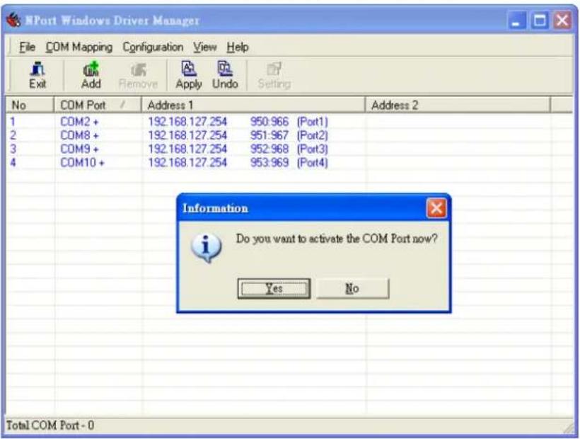 HPort Windows Driver Manager File COM Mapping Configuration View Help Exit Add Remove Apply Undo Setting No COM Port / Address 1 Address 2 1 COM2 + 192.168.127.254 950:966 (Port1) 2 COM8 + 192.168.127.254 951:967 (Port2) 3 COM9 + 192.168.127.254 952:968 (Port3) 4 COM10 + 192.168.127.254 953:969 (Port4) Information Do you want to activate the COM Port now? Yes No Total COM Port - 0