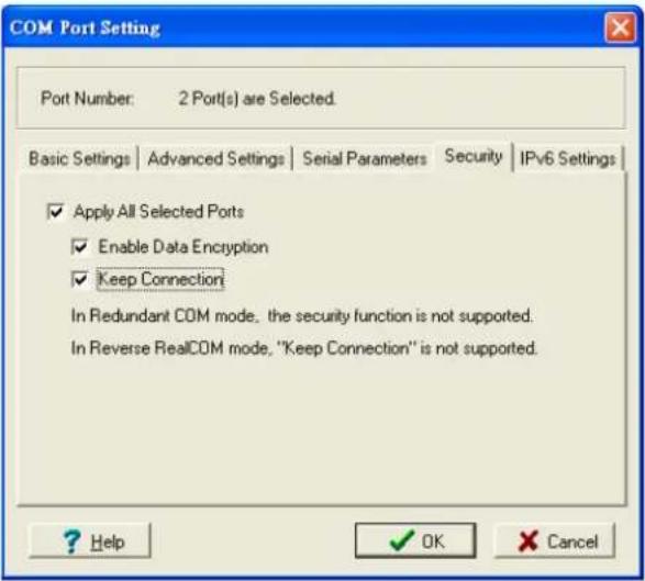 COM Port Setting Port Number: 2 Port(s) are Selected. Basic Settings | Advanced Settings | Serial Parameters | Security | IPv6 Settings | ✓ Apply All Selected Ports ✓ Enable Data Encryption ✓ Keep Connection In Redundant COM mode, the security function is not supported. In Reverse RealCOM mode, "Keep Connection" is not supported. ? Help ✓ OK ✗ Cancel