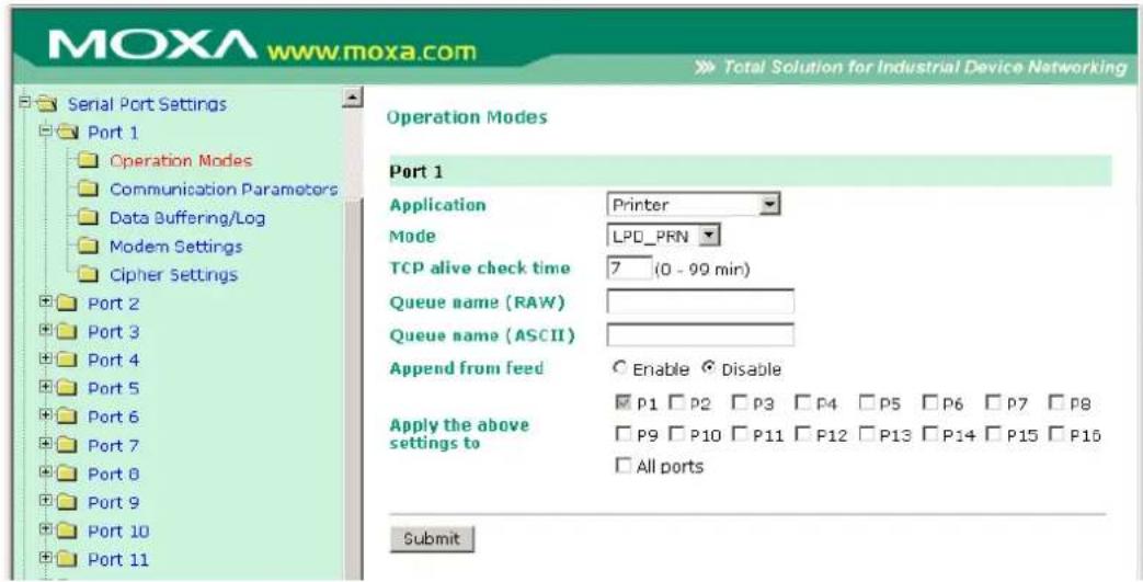 MOXA www.moxa.com Total Solution for Industrial Device Networking Serial Port Settings Port 1 Operation Modes Communication Parameters Data Buffering/Log Modem Settings Cipher Settings Port 2 Port 3 Port 4 Port 5 Port 6 Port 7 Port 8 Port 9 Port 10 Port 11 Operation Modes Port 1 Application Printer Mode LPD_PRN TCP alive check time 7 (0 - 99 min) Queue name (RAW) Queue name (ASCII) Append from feed Enable Disable Apply the above settings to P1 P2 P3 P4 P5 P6 P7 P8 P9 P10 P11 P12 P13 P14 P15 P16 All ports Submit