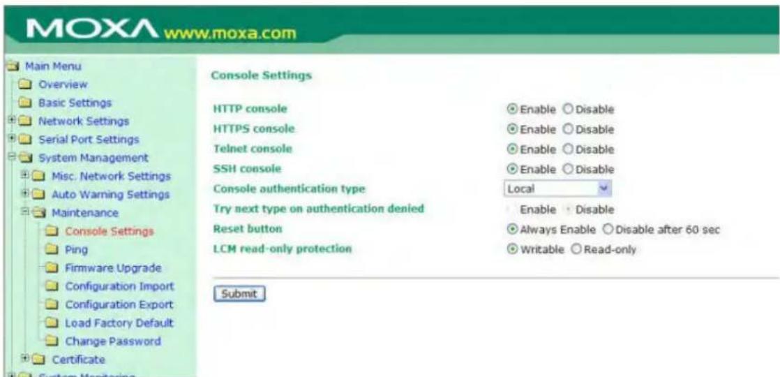 MOXA www.moxa.com Main Menu Overview Basic Settings Network Settings Serial Port Settings System Management Misc. Network Settings Auto Warning Settings Maintenance Console Settings Ping Firmware Upgrade Configuration Import Configuration Export Load Factory Default Change Password Certificate Console Settings HTTP console HTTPS console Telnet console SSH console Console authentication type Local Try next type on authentication denied Reset button LCM read-only protection Enable Disable Enable Disable Enable Disable Enable Disable Enable Disable Always Enable Disable after 60 sec Writable Read-only Submit