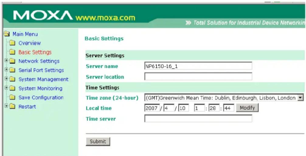 MOXA www.moxa.com Main Menu Overview Basic Settings Network Settings Serial Port Settings System Management System Monitoring Save Configuration Restart Basic Settings Server Settings Server name NP6150-16_1 Server location Time Settings Time zone (24-hour) (GMT)Greenwich Mean Time: Dublin, Edinburgh, Lisbon, London Local time 2007 / 4 / 10 1 : 28 : 44 Modify Time server Submit