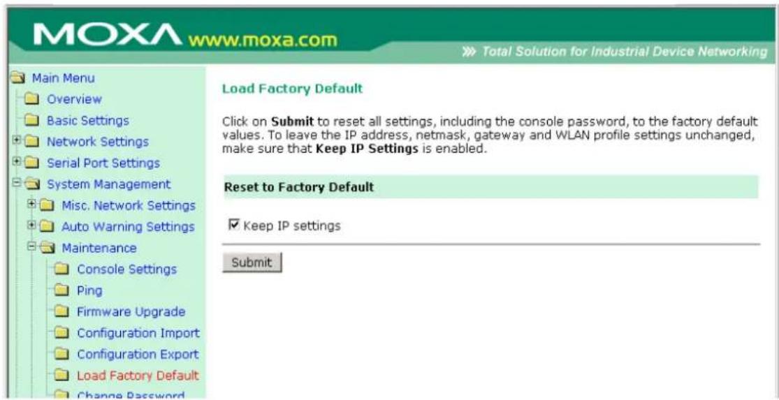 MOXA www.moxa.com Total Solution for Industrial Device Networking Main Menu Overview Basic Settings Network Settings Serial Port Settings System Management Misc. Network Settings Auto Warning Settings Maintenance Console Settings Ping Firmware Upgrade Configuration Import Configuration Export Load Factory Default Change Password Load Factory Default Click on Submit to reset all settings, including the console password, to the factory default values. To leave the IP address, netmask, gateway and WLAN profile settings unchanged, make sure that Keep IP Settings is enabled. Reset to Factory Default Keep IP settings Submit
