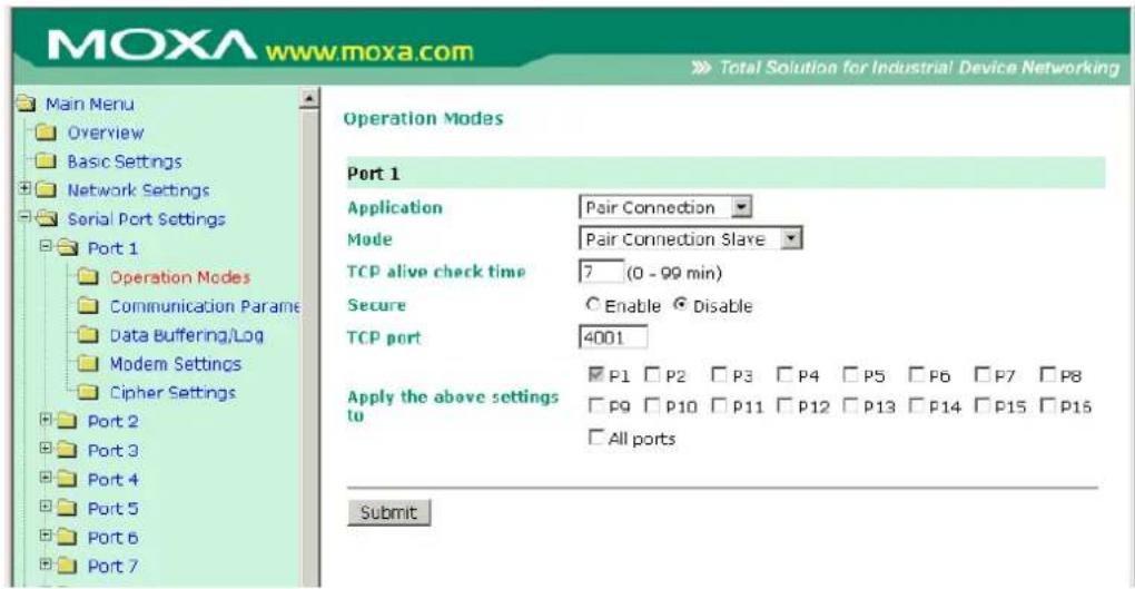 MOXA www.moxa.com Main Menu Overview Basic Settings Network Settings Serial Port Settings Port 1 Operation Modes Communication Parame Data Buffering/Log Modem Settings Cipher Settings Port 2 Port 3 Port 4 Port 5 Port 6 Port 7 Operation Modes Port 1 Application Pair Connection Mode Pair Connection Slave TCP alive check time 7_(0 - 99 min) Secure Enable Disable TCP port 4001 Apply the above settings to P1 P2 P3 P4 P5 P6 P7 P8 P9 P10 P11 P12 P13 P14 P15 P16 All ports Submit