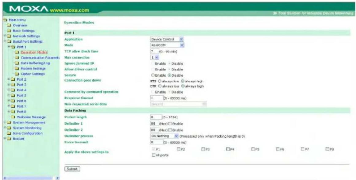 MOXA www.moxa.com Main Menu Overview Basic Settings Network Settings Serial Port Settings Port 1 Operation Modes Communication Parameters Data Buffering/Log Modern Settings Cipher Settings Port 2 Port 3 Port 4 Port 5 Port 6 Port 7 Port 8 Welcome Message System Management System Monitoring Save Configuration Restart Operation Modes Port 1 Application Device Control Mode RealCOM TCP alive check time 7 (0 - 99 min) Max connection 1 Ignore jammed IP Enable Disable Allow driver control Enable Disable Secure Enable Disable Connection geos down RTS always low always high DTR always low always high Command by command operation Enable Disable Response timeout 0 (0 - 65533 ms) Non-requested serial data unloading Data Packing Pocket length 0 (0 - 1024) Delimiter 1 00 (Hex) Enable Delimiter 2 00 (Hex) Enable Delimiter process Do Nothing (Processed only when Packing length is 0) Force transmit 0 (0 - 65533 ms) Apply the above settings to P1 P2 P3 P4 P5 P6 P7 P8 All ports Submit