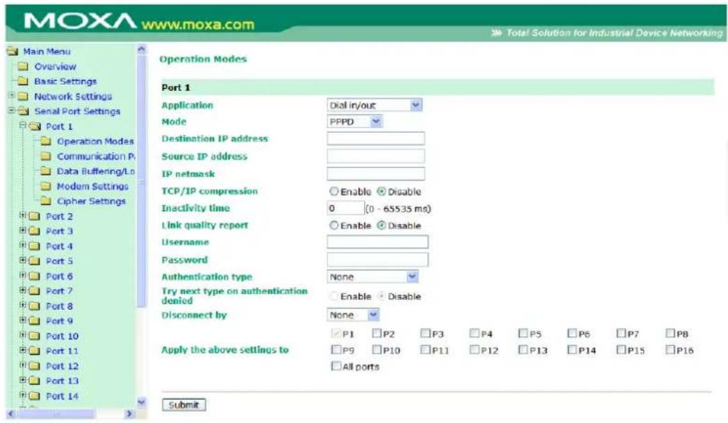 MOXA www.moxa.com Main Menu Overview Basic Settings Network Settings Serial Port Settings Port 1 Operation Modes Communication Port Data Buffering/Lo Modem Settings Cipher Settings Port 2 Port 3 Port 4 Port 5 Port 6 Port 7 Port 8 Port 9 Port 10 Port 11 Port 12 Port 13 Port 14 Operation Modes Port 1 Application Dial in/out Mode PPPD Destination IP address Source IP address IP netmask TCP/IP compression Enable Disable Inactivity time 0 (0 - 655.35 ms) Link quality report Enable Disable Username Password Authentication type None Try next type on authentication denied Enable Disable Disconnect by None P1 P2 P3 P4 P5 P6 P7 P8 Apply the above settings to P9 P10 P11 P12 P13 P14 P15 P16 All ports Submit