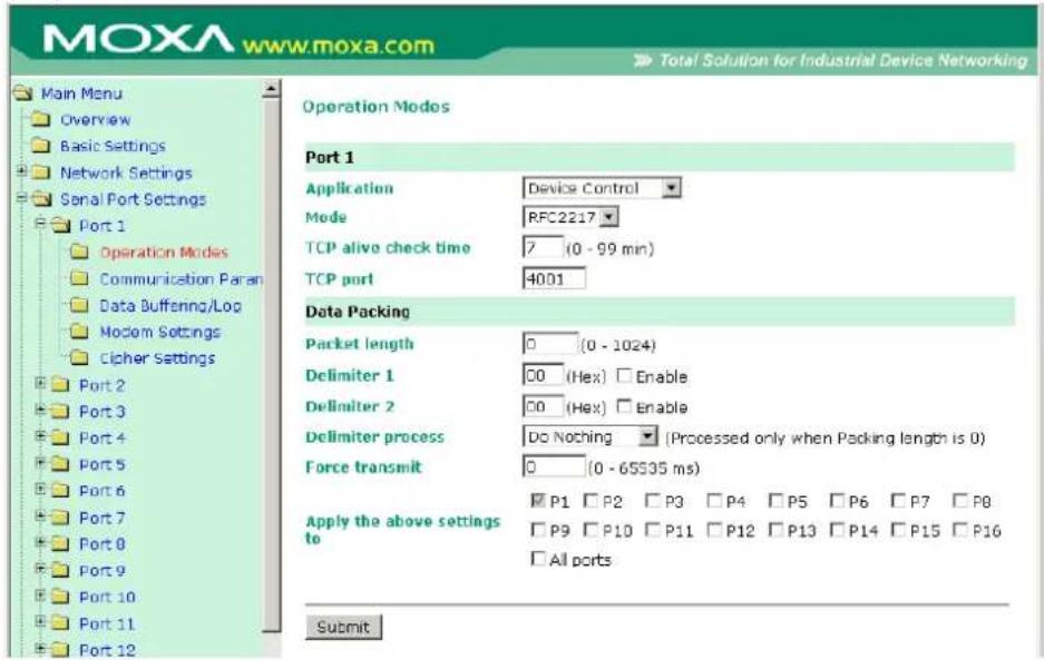 MOXA www.moxa.com Main Menu Overview Basic Settings Network Settings Serial Port Settings Port 1 Operation Modes Communication Paran Data Buffening/Log Modem Settings Cipher Settings Port 2 Port 3 Port 4 Port 5 Port 6 Port 7 Port 8 Port 9 Port 10 Port 11 Port 12 Operation Modes Port 1 Application Device Control Mode RFC2217 TCP alive check time 7 (0 - 99 min) TCP port 4001 Data Packing Packet length 0 (0 - 1024) Delimiter 1 00 (Hex) Enable Delimiter 2 00 (Hex) Enable Delimiter process Do Noching (Processed only when Packing length is 0) Force transmit 0 (0 - 65535 ms) Apply the above settings to P1 P2 P3 P4 P5 P6 P7 P8 P9 P10 P11 P12 P13 P14 P15 P16 All ports Submit