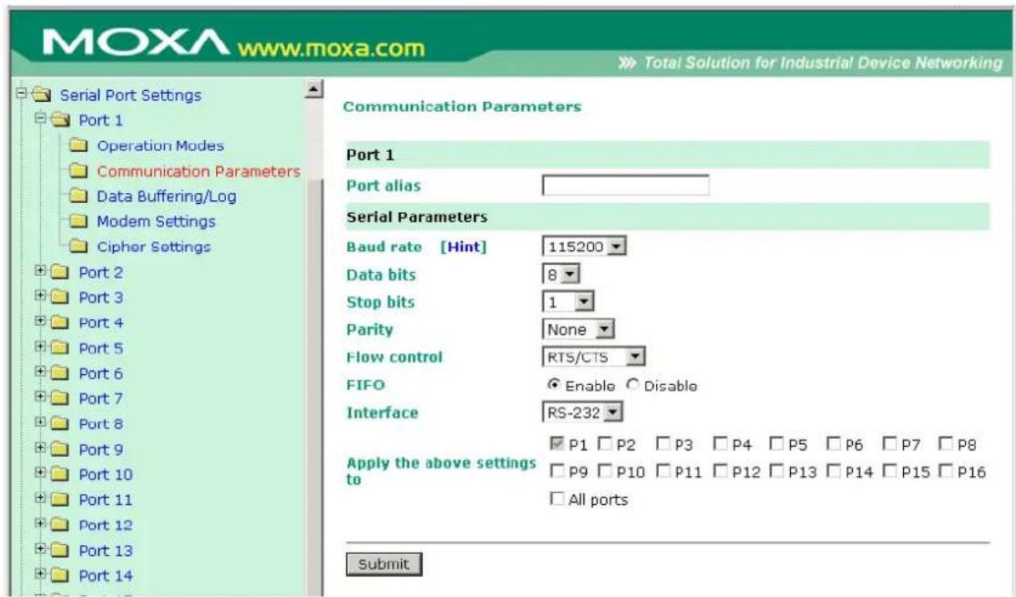 MOXA www.moxa.com Total Solution for Industrial Device Networking Serial Port Settings Port 1 Operation Modes Communication Parameters Data Buffering/Log Modem Settings Cipher Settings Port 2 Port 3 Port 4 Port 5 Port 6 Port 7 Port 8 Port 9 Port 10 Port 11 Port 12 Port 13 Port 14 Communication Parameters Port 1 Port alias Serial Parameters Baud rate [Hint] 115200 Data bits 8 Stop bits 1 Parity None Flow control RTS/CTS FIFO Enable Disable Interface RS-232 Apply the above settings to P1 P2 P3 P4 P5 P6 P7 P8 P9 P10 P11 P12 P13 P14 P15 P16 All ports Submit